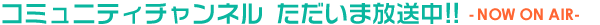 コミュニティチャンネル ただいま放送中 - NOW ON AIR -