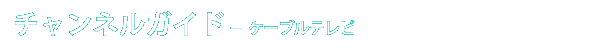 チャンネルガイド - ケーブルテレビ