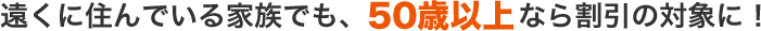 遠くに住んでいる家族でも、50歳以上なら割引の対象に!